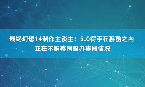 最终幻想14制作主谈主：5.0得手在斟酌之内 正在不雅察国服办事器情况