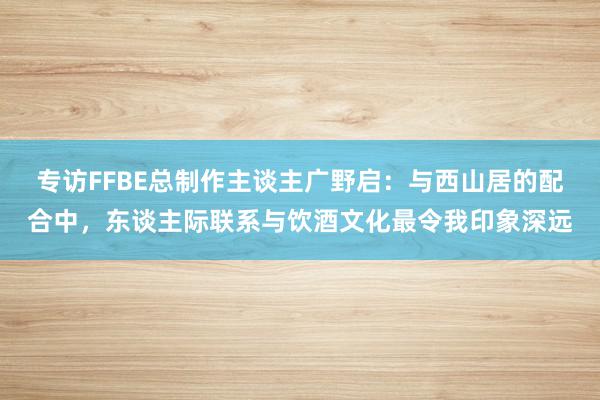 专访FFBE总制作主谈主广野启：与西山居的配合中，东谈主际联系与饮酒文化最令我印象深远